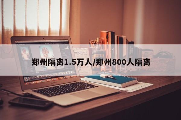 郑州隔离1.5万人/郑州800人隔离
