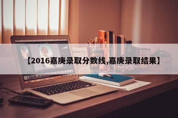 【2016嘉庚录取分数线,嘉庚录取结果】