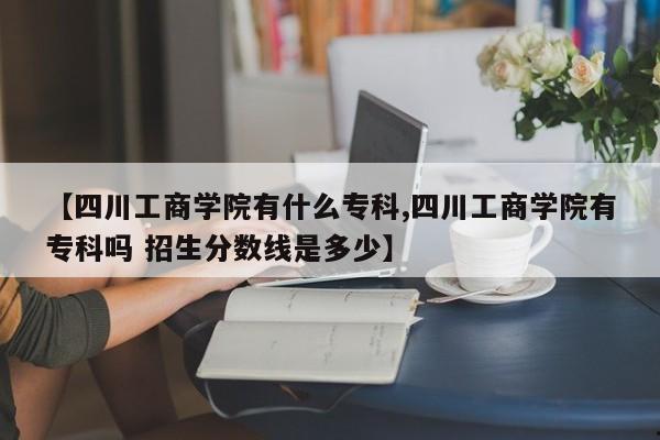 【四川工商学院有什么专科,四川工商学院有专科吗 招生分数线是多少】