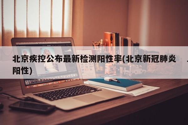 北京疾控公布最新检测阳性率(北京新冠肺炎阳性)