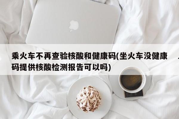 乘火车不再查验核酸和健康码(坐火车没健康码提供核酸检测报告可以吗)