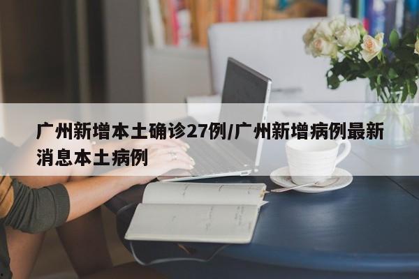 广州新增本土确诊27例/广州新增病例最新消息本土病例