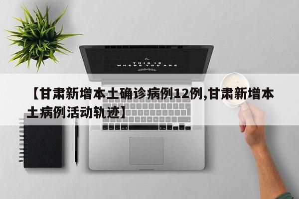 【甘肃新增本土确诊病例12例,甘肃新增本土病例活动轨迹】