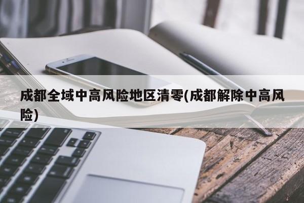 成都全域中高风险地区清零(成都解除中高风险)