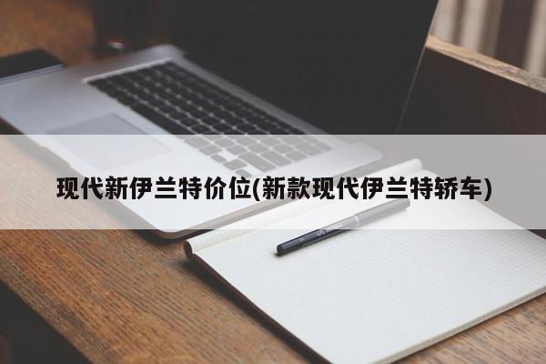 现代新伊兰特价位(新款现代伊兰特轿车)