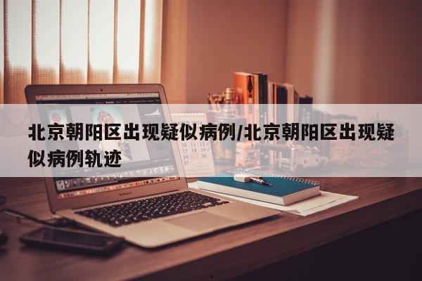 北京朝阳区出现疑似病例/北京朝阳区出现疑似病例轨迹