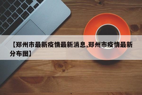 【郑州市最新疫情最新消息,郑州市疫情最新分布图】