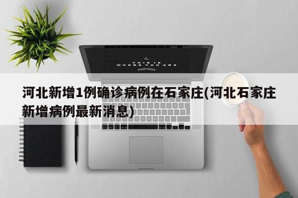 河北新增1例确诊病例在石家庄(河北石家庄新增病例最新消息)