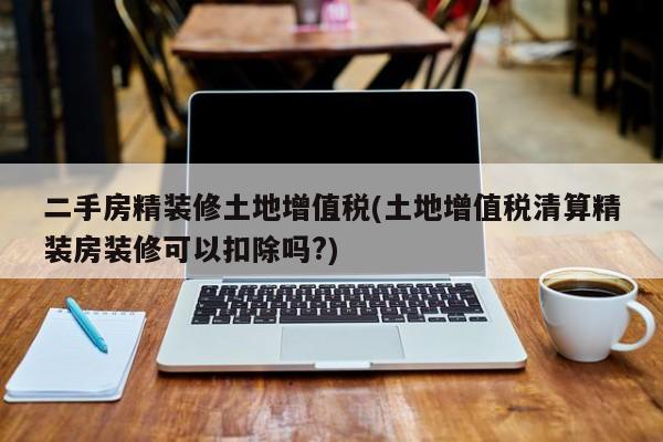 二手房精装修土地增值税(土地增值税清算精装房装修可以扣除吗?)