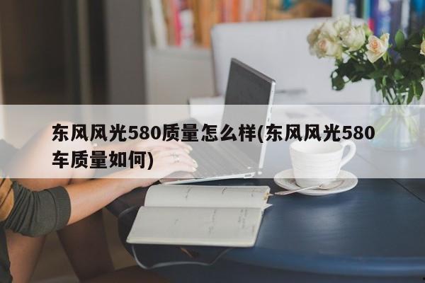 东风风光580质量怎么样(东风风光580车质量如何)