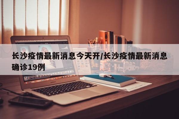 长沙疫情最新消息今天开/长沙疫情最新消息确诊19例
