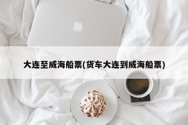 大连至威海船票(货车大连到威海船票)