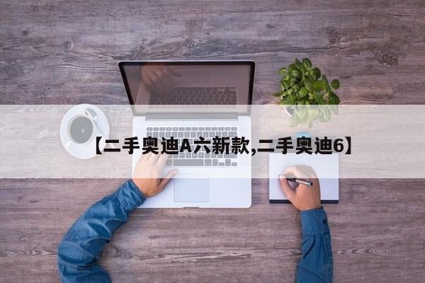 【二手奥迪A六新款,二手奥迪6】