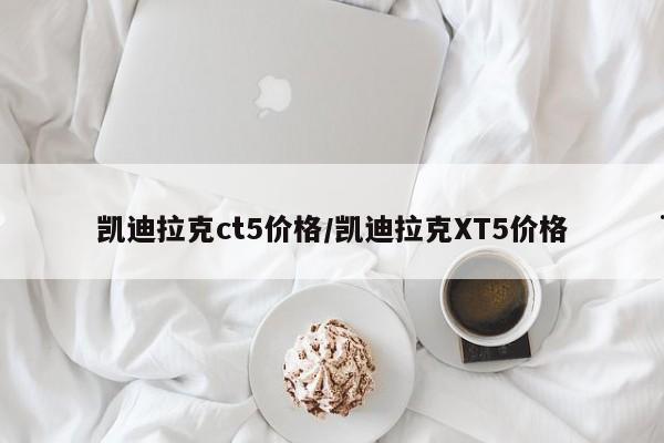 凯迪拉克ct5价格/凯迪拉克XT5价格