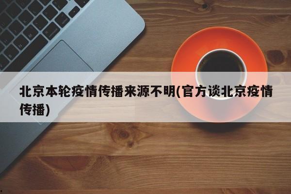 北京本轮疫情传播来源不明(官方谈北京疫情传播)