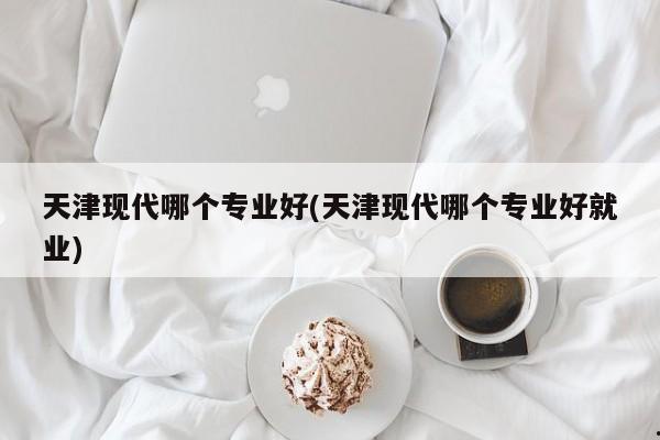 天津现代哪个专业好(天津现代哪个专业好就业)