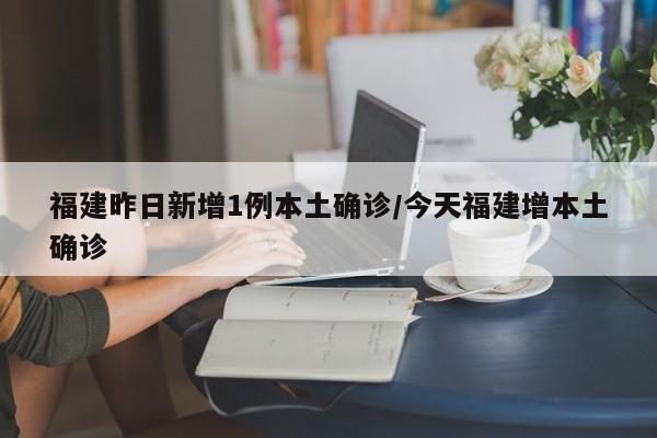 福建昨日新增1例本土确诊/今天福建增本土确诊