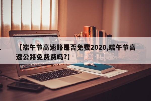 【端午节高速路是否免费2020,端午节高速公路免费费吗?】