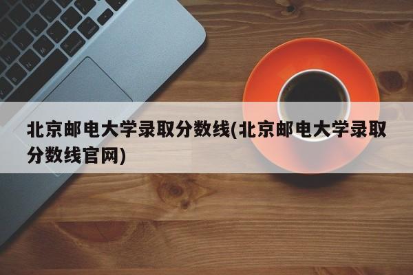 北京邮电大学录取分数线(北京邮电大学录取分数线官网)