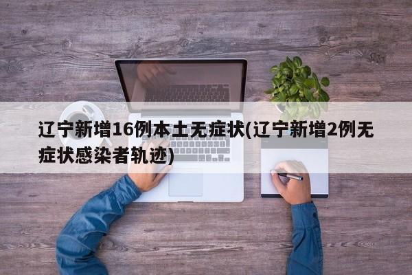 辽宁新增16例本土无症状(辽宁新增2例无症状感染者轨迹)