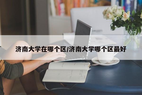 济南大学在哪个区/济南大学哪个区最好