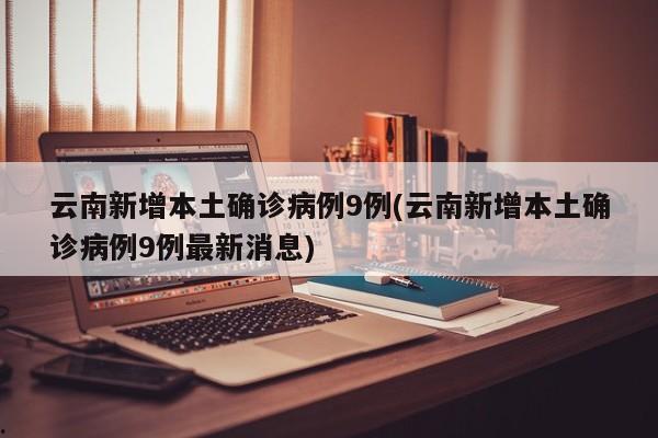 云南新增本土确诊病例9例(云南新增本土确诊病例9例最新消息)
