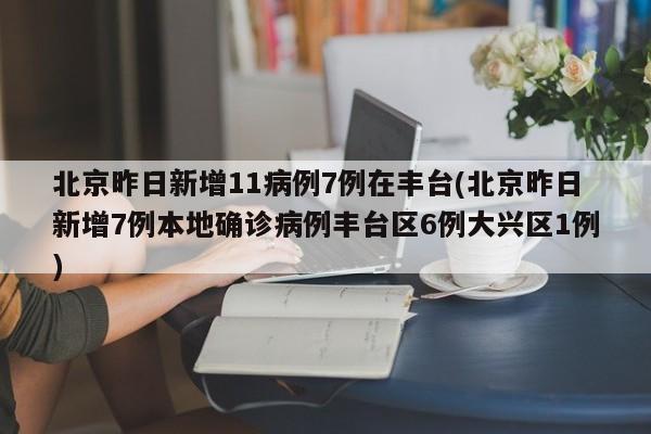 北京昨日新增11病例7例在丰台(北京昨日新增7例本地确诊病例丰台区6例大兴区1例)