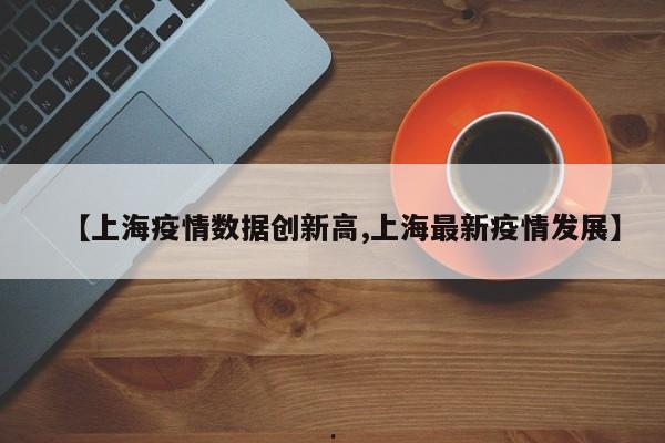 【上海疫情数据创新高,上海最新疫情发展】