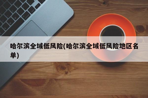 哈尔滨全域低风险(哈尔滨全域低风险地区名单)