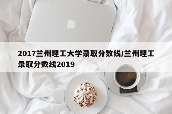 2017兰州理工大学录取分数线/兰州理工录取分数线2019