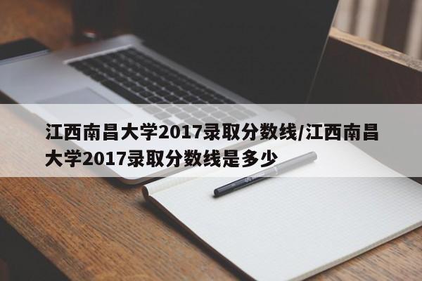 江西南昌大学2017录取分数线/江西南昌大学2017录取分数线是多少