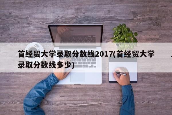 首经贸大学录取分数线2017(首经贸大学录取分数线多少)