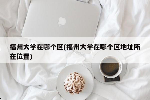 福州大学在哪个区(福州大学在哪个区地址所在位置)