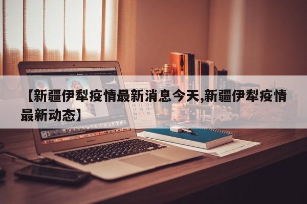 【新疆伊犁疫情最新消息今天,新疆伊犁疫情最新动态】