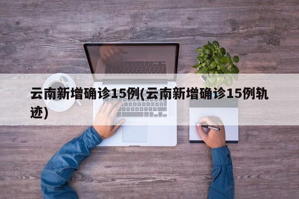 云南新增确诊15例(云南新增确诊15例轨迹)
