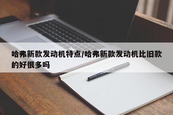 哈弗新款发动机特点/哈弗新款发动机比旧款的好很多吗