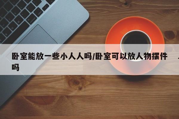 卧室能放一些小人人吗/卧室可以放人物摆件吗