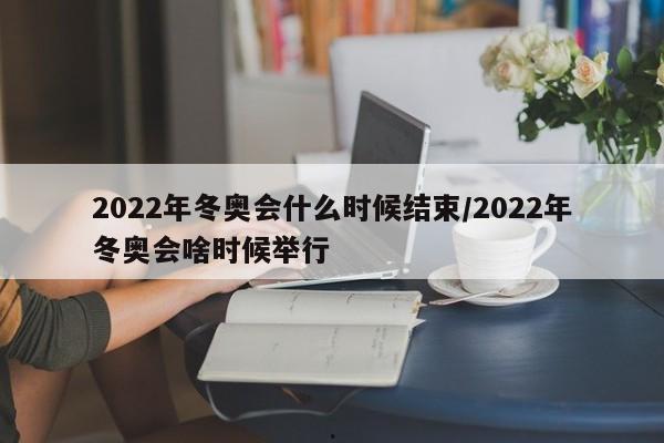 2022年冬奥会什么时候结束/2022年冬奥会啥时候举行