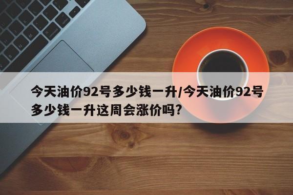 今天油价92号多少钱一升/今天油价92号多少钱一升这周会涨价吗?