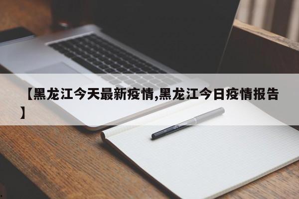 【黑龙江今天最新疫情,黑龙江今日疫情报告】