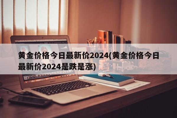 黄金价格今日最新价2024(黄金价格今日最新价2024是跌是涨)