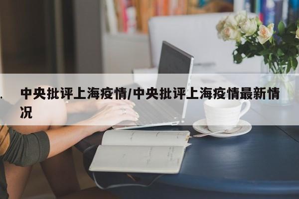 中央批评上海疫情/中央批评上海疫情最新情况