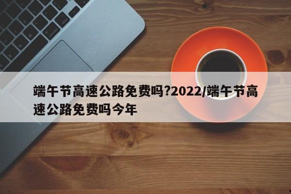 端午节高速公路免费吗?2022/端午节高速公路免费吗今年