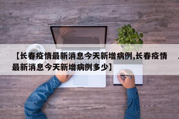 【长春疫情最新消息今天新增病例,长春疫情最新消息今天新增病例多少】