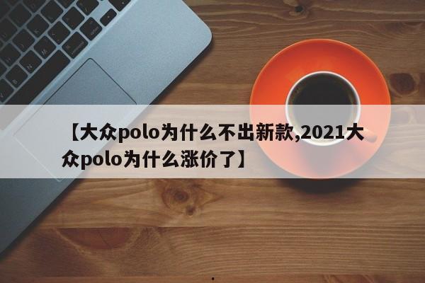 【大众polo为什么不出新款,2021大众polo为什么涨价了】