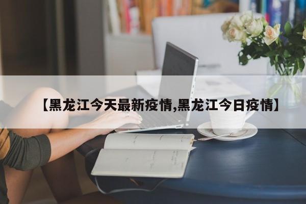 【黑龙江今天最新疫情,黑龙江今日疫情】
