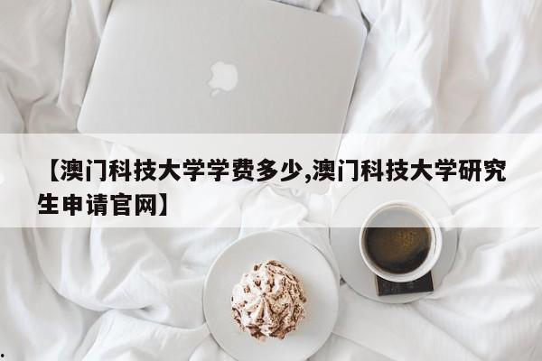 【澳门科技大学学费多少,澳门科技大学研究生申请官网】