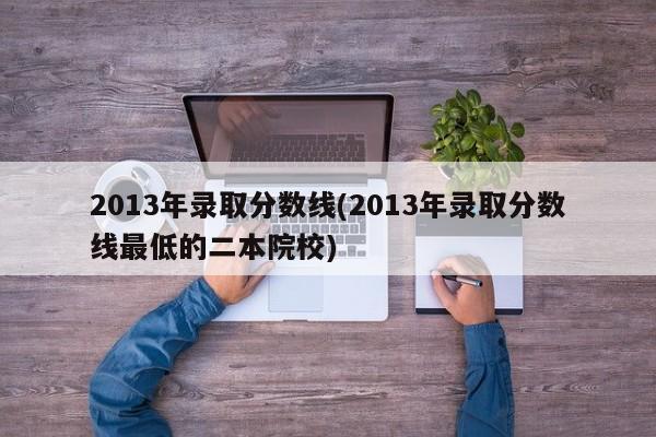 2013年录取分数线(2013年录取分数线最低的二本院校)
