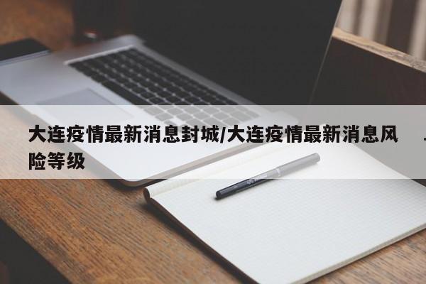 大连疫情最新消息封城/大连疫情最新消息风险等级