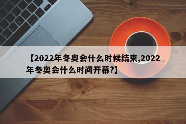 【2022年冬奥会什么时候结束,2022年冬奥会什么时间开幕?】